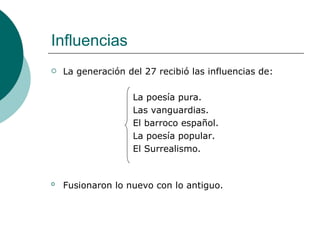 Influencias La generación del 27 recibió las influencias de:  La poesía pura. Las vanguardias. El barroco español. La poesía popular. El Surrealismo. Fusionaron lo nuevo con lo antiguo.   