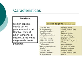 Características  Canción del jinete  (Federico García Lorca) Sienten especial interés por los grandes asuntos del Hombre, como el amor, la muerte, el destino... y los temas cargados de raíces populares.   Temática Caballito negro. ¿Dónde llevas tu jinete muerto? La noche espolea sus negros ijares clavándose estrellas. Caballito frío. ¡Qué perfume de flor de cuchillo! En la luna negra, ¡un grito! y el cuerno largo de la hoguera. Caballito negro. ¿Dónde llevas tu jinete muerto? En la luna negra de los bandoleros, cantan las espuelas. Caballito negro. ¿Dónde llevas tu jinete muerto? ...Las duras espuelas del bandido inmóvil que perdió las riendas. Caballito frío. ¡Qué perfume de flor de cuchillo! En la luna negra, sangraba el costado de Sierra Morena. 