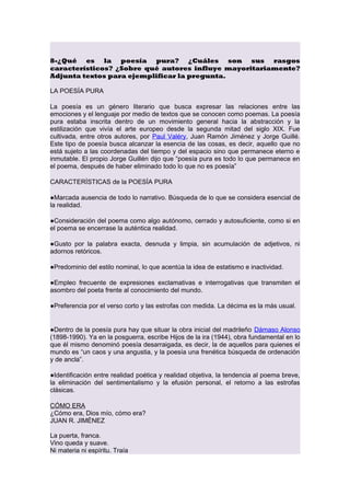 8-¿Qué es la poesía pura? ¿Cuáles son sus rasgos
característicos? ¿Sobre qué autores influye mayoritariamente?
Adjunta textos para ejemplificar la pregunta.
LA POESÍA PURA
La poesía es un género literario que busca expresar las relaciones entre las
emociones y el lenguaje por medio de textos que se conocen como poemas. La poesía
pura estaba inscrita dentro de un movimiento general hacia la abstracción y la
estilización que vivía el arte europeo desde la segunda mitad del siglo XIX. Fue
cultivada, entre otros autores, por Paul Valéry, Juan Ramón Jiménez y Jorge Guillé.
Este tipo de poesía busca alcanzar la esencia de las cosas, es decir, aquello que no
está sujeto a las coordenadas del tiempo y del espacio sino que permanece eterno e
inmutable. El propio Jorge Guillén dijo que “poesía pura es todo lo que permanece en
el poema, después de haber eliminado todo lo que no es poesía”
CARACTERÍSTICAS de la POESÍA PURA
●Marcada ausencia de todo lo narrativo. Búsqueda de lo que se considera esencial de
la realidad.
●Consideración del poema como algo autónomo, cerrado y autosuficiente, como si en
el poema se encerrase la auténtica realidad.
●Gusto por la palabra exacta, desnuda y limpia, sin acumulación de adjetivos, ni
adornos retóricos.
●Predominio del estilo nominal, lo que acentúa la idea de estatismo e inactividad.
●Empleo frecuente de expresiones exclamativas e interrogativas que transmiten el
asombro del poeta frente al conocimiento del mundo.
●Preferencia por el verso corto y las estrofas con medida. La décima es la más usual.

●Dentro de la poesía pura hay que situar la obra inicial del madrileño Dámaso Alonso
(1898-1990). Ya en la posguerra, escribe Hijos de la ira (1944), obra fundamental en lo
que él mismo denominó poesía desarraigada, es decir, la de aquellos para quienes el
mundo es “un caos y una angustia, y la poesía una frenética búsqueda de ordenación
y de ancla”.
●Identificación entre realidad poética y realidad objetiva, la tendencia al poema breve,
la eliminación del sentimentalismo y la efusión personal, el retorno a las estrofas
clásicas.
CÓMO ERA
¿Cómo era, Dios mío, cómo era?
JUAN R. JIMÉNEZ
La puerta, franca.
Vino queda y suave.
Ni materia ni espíritu. Traía

 