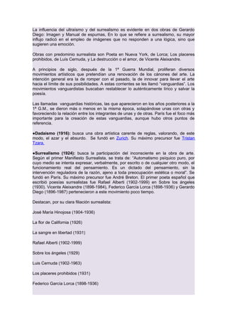 La influencia del ultraísmo y del surrealismo es evidente en dos obras de Gerardo
Diego: Imagen y Manual de espumas, En lo que se refiere a surrealismo, su mayor
influjo radicó en el empleo de imágenes que no responden a una lógica, sino que
sugieren una emoción.
Obras con predominio surrealista son Poeta en Nueva York, de Lorca; Los placeres
prohibidos, de Luís Cernuda, y La destrucción o el amor, de Vicente Aleixandre.
A principios de siglo, después de la 1ª Guerra Mundial, proliferan diversos
movimientos artísticos que pretendían una renovación de los cánones del arte. La
intención general era la de romper con el pasado, la de innovar para llevar el arte
hacia el límite de sus posibilidades. A estas corrientes se les llamó “vanguardias”. Los
movimientos vanguardistas buscaban restablecer lo auténticamente lírico y salvar la
poesía.
Las llamadas vanguardias históricas, las que aparecieron en los años posteriores a la
1ª G.M., se dieron más o menos en la misma época, solapándose unas con otras y
favoreciendo la relación entre los integrantes de unas y de otras. París fue el foco más
importante para la creación de estas vanguardias, aunque hubo otros puntos de
referencia.
●Dadaísmo (1916): busca una obra artística carente de reglas, valorando, de este
modo, el azar y el absurdo. Se fundó en Zurich. Su máximo precursor fue Tristan
Tzara.
●Surrealismo (1924): busca la participación del inconsciente en la obra de arte.
Según el primer Manifiesto Surrealista, se trata de: “Automatismo psíquico puro, por
cuyo medio se intenta expresar, verbalmente, por escrito o de cualquier otro modo, el
funcionamiento real del pensamiento. Es un dictado del pensamiento, sin la
intervención reguladora de la razón, ajeno a toda preocupación estética o moral”. Se
fundó en París. Su máximo precursor fue André Breton. El primer poeta español que
escribió poesías surrealistas fue Rafael Alberti (1902-1999) en Sobre los ángeles
(1930). Vicente Aleixandre (1898-1984), Federico García Lorca (1898-1936) y Gerardo
Diego (1896-1987) pertenecieron a este movimiento poco tiempo.
Destacan, por su clara filiación surrealista:
José María Hinojosa (1904-1936)
La flor de California (1926)
La sangre en libertad (1931)
Rafael Alberti (1902-1999)
Sobre los ángeles (1929)
Luis Cernuda (1902-1963)
Los placeres prohibidos (1931)
Federico García Lorca (1898-1936)

 