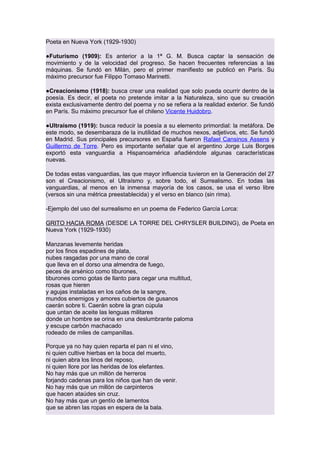 Poeta en Nueva York (1929-1930)
●Futurismo (1909): Es anterior a la 1ª G. M. Busca captar la sensación de
movimiento y de la velocidad del progreso. Se hacen frecuentes referencias a las
máquinas. Se fundó en Milán, pero el primer manifiesto se publicó en París. Su
máximo precursor fue Filippo Tomaso Marinetti.
●Creacionismo (1918): busca crear una realidad que solo pueda ocurrir dentro de la
poesía. Es decir, el poeta no pretende imitar a la Naturaleza, sino que su creación
exista exclusivamente dentro del poema y no se refiera a la realidad exterior. Se fundó
en París. Su máximo precursor fue el chileno Vicente Huidobro.
●Ultraísmo (1919): busca reducir la poesía a su elemento primordial: la metáfora. De
este modo, se desembaraza de la inutilidad de muchos nexos, adjetivos, etc. Se fundó
en Madrid. Sus principales precursores en España fueron Rafael Cansinos Assens y
Guillermo de Torre. Pero es importante señalar que el argentino Jorge Luis Borges
exportó esta vanguardia a Hispanoamérica añadiéndole algunas características
nuevas.
De todas estas vanguardias, las que mayor influencia tuvieron en la Generación del 27
son el Creacionismo, el Ultraísmo y, sobre todo, el Surrealismo. En todas las
vanguardias, al menos en la inmensa mayoría de los casos, se usa el verso libre
(versos sin una métrica preestablecida) y el verso en blanco (sin rima).
-Ejemplo del uso del surrealismo en un poema de Federico García Lorca:
GRITO HACIA ROMA (DESDE LA TORRE DEL CHRYSLER BUILDING), de Poeta en
Nueva York (1929-1930)
Manzanas levemente heridas
por los finos espadines de plata,
nubes rasgadas por una mano de coral
que lleva en el dorso una almendra de fuego,
peces de arsénico como tiburones,
tiburones como gotas de llanto para cegar una multitud,
rosas que hieren
y agujas instaladas en los caños de la sangre,
mundos enemigos y amores cubiertos de gusanos
caerán sobre ti. Caerán sobre la gran cúpula
que untan de aceite las lenguas militares
donde un hombre se orina en una deslumbrante paloma
y escupe carbón machacado
rodeado de miles de campanillas.
Porque ya no hay quien reparta el pan ni el vino,
ni quien cultive hierbas en la boca del muerto,
ni quien abra los linos del reposo,
ni quien llore por las heridas de los elefantes.
No hay más que un millón de herreros
forjando cadenas para los niños que han de venir.
No hay más que un millón de carpinteros
que hacen ataúdes sin cruz.
No hay más que un gentío de lamentos
que se abren las ropas en espera de la bala.

 