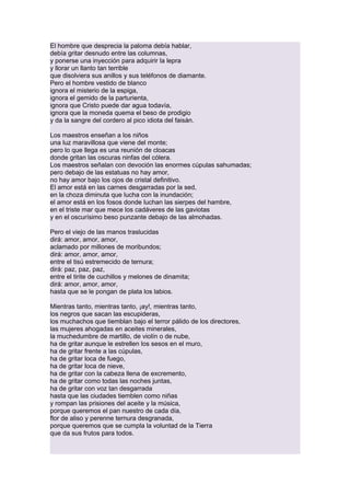 El hombre que desprecia la paloma debía hablar,
debía gritar desnudo entre las columnas,
y ponerse una inyección para adquirir la lepra
y llorar un llanto tan terrible
que disolviera sus anillos y sus teléfonos de diamante.
Pero el hombre vestido de blanco
ignora el misterio de la espiga,
ignora el gemido de la parturienta,
ignora que Cristo puede dar agua todavía,
ignora que la moneda quema el beso de prodigio
y da la sangre del cordero al pico idiota del faisán.
Los maestros enseñan a los niños
una luz maravillosa que viene del monte;
pero lo que llega es una reunión de cloacas
donde gritan las oscuras ninfas del cólera.
Los maestros señalan con devoción las enormes cúpulas sahumadas;
pero debajo de las estatuas no hay amor,
no hay amor bajo los ojos de cristal definitivo.
El amor está en las carnes desgarradas por la sed,
en la choza diminuta que lucha con la inundación;
el amor está en los fosos donde luchan las sierpes del hambre,
en el triste mar que mece los cadáveres de las gaviotas
y en el oscurísimo beso punzante debajo de las almohadas.
Pero el viejo de las manos traslucidas
dirá: amor, amor, amor,
aclamado por millones de moribundos;
dirá: amor, amor, amor,
entre el tisú estremecido de ternura;
dirá: paz, paz, paz,
entre el tirite de cuchillos y melones de dinamita;
dirá: amor, amor, amor,
hasta que se le pongan de plata los labios.
Mientras tanto, mientras tanto, ¡ay!, mientras tanto,
los negros que sacan las escupideras,
los muchachos que tiemblan bajo el terror pálido de los directores,
las mujeres ahogadas en aceites minerales,
la muchedumbre de martillo, de violín o de nube,
ha de gritar aunque le estrellen los sesos en el muro,
ha de gritar frente a las cúpulas,
ha de gritar loca de fuego,
ha de gritar loca de nieve,
ha de gritar con la cabeza llena de excremento,
ha de gritar como todas las noches juntas,
ha de gritar con voz tan desgarrada
hasta que las ciudades tiemblen como niñas
y rompan las prisiones del aceite y la música,
porque queremos el pan nuestro de cada día,
flor de aliso y perenne ternura desgranada,
porque queremos que se cumpla la voluntad de la Tierra
que da sus frutos para todos.

 