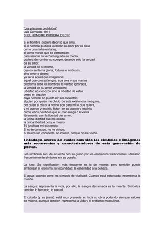 “Los placeres prohibidos”
Luis Cernuda, 1931
SI EL HOMBRE PUDIERA DECIR
Si el hombre pudiera decir lo que ama,
si el hombre pudiera levantar su amor por el cielo
como una nube en la luz;
si como muros que se derrumban,
para saludar la verdad erguida en medio,
pudiera derrumbar su cuerpo, dejando sólo la verdad
de su amor,
la verdad de sí mismo,
que no se llama gloria, fortuna o ambición,
sino amor o deseo,
yo sería aquel que imaginaba;
aquel que con su lengua, sus ojos y sus manos
proclama ante los hombres la verdad ignorada,
la verdad de su amor verdadero.
Libertad no conozco sino la libertad de estar
preso en alguien
cuyo nombre no puedo oír sin escalofrío;
alguien por quien me olvido de esta existencia mezquina,
por quien el día y la noche son para mí lo que quiera,
y mi cuerpo y espíritu flotan en su cuerpo y espíritu
como leños perdidos que el mar anega o levanta
libremente, con la libertad del amor,
la única libertad que me exalta,
la única libertad porque muero.
Tú justificas mi existencia:
Si no te conozco, no he vivido;
Si muero sin conocerte, no muero, porque no he vivido.
10-Indaga acerca de cuáles han sido los símbolos e imágenes
más recurrentes y caracterizadores de esta generación de
poetas.
Los símbolos son, de acuerdo con su gusto por los elementos tradicionales, utilizaron
frecuentemente símbolos en su poesía.
La luna: Su significación más frecuente es la de muerte, pero también puede
simbolizar el erotismo, la fecundidad, la esterilidad o la belleza.
El agua: cuando corre, es símbolo de vitalidad. Cuando está estancada, representa la
muerte.
La sangre: representa la vida, por ello, la sangre derramada es la muerte. Simboliza
también lo fecundo, lo sexual.
El caballo (y su jinete): está muy presente en toda su obra portando siempre valores
de muerte, aunque también representa la vida y el erotismo masculinos.

 