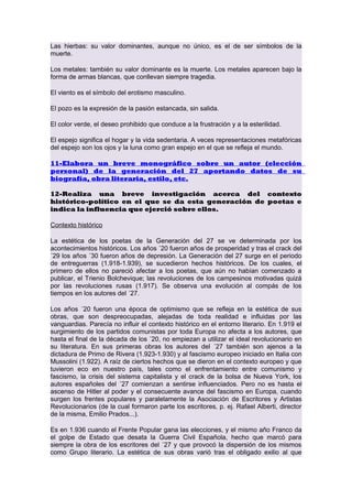 Las hierbas: su valor dominantes, aunque no único, es el de ser símbolos de la
muerte.
Los metales: también su valor dominante es la muerte. Los metales aparecen bajo la
forma de armas blancas, que conllevan siempre tragedia.
El viento es el símbolo del erotismo masculino.
El pozo es la expresión de la pasión estancada, sin salida.
El color verde, el deseo prohibido que conduce a la frustración y a la esterilidad.
El espejo significa el hogar y la vida sedentaria. A veces representaciones metafóricas
del espejo son los ojos y la luna como gran espejo en el que se refleja el mundo.
11-Elabora un breve monográfico sobre un autor (elección
personal) de la generación del 27 aportando datos de su
biografía, obra literaria, estilo, etc.
12-Realiza una breve investigación acerca del contexto
histórico-político en el que se da esta generación de poetas e
indica la influencia que ejerció sobre ellos.
Contexto histórico
La estética de los poetas de la Generación del 27 se ve determinada por los
acontecimientos históricos. Los años ´20 fueron años de prosperidad y tras el crack del
´29 los años ´30 fueron años de depresión. La Generación del 27 surge en el periodo
de entreguerras (1.918-1.939), se sucedieron hechos históricos. De los cuales, el
primero de ellos no pareció afectar a los poetas, que aún no habían comenzado a
publicar, el Trienio Bolchevique; las revoluciones de los campesinos motivadas quizá
por las revoluciones rusas (1.917). Se observa una evolución al compás de los
tiempos en los autores del ´27.
Los años ´20 fueron una época de optimismo que se refleja en la estética de sus
obras, que son despreocupadas, alejadas de toda realidad e influidas por las
vanguardias. Parecía no influir el contexto histórico en el entorno literario. En 1.919 el
surgimiento de los partidos comunistas por toda Europa no afecta a los autores, que
hasta el final de la década de los ´20, no empiezan a utilizar el ideal revolucionario en
su literatura. En sus primeras obras los autores del ´27 también son ajenos a la
dictadura de Primo de Rivera (1.923-1.930) y al fascismo europeo iniciado en Italia con
Mussolini (1.922). A raíz de ciertos hechos que se dieron en el contexto europeo y que
tuvieron eco en nuestro país, tales como el enfrentamiento entre comunismo y
fascismo, la crisis del sistema capitalista y el crack de la bolsa de Nueva York, los
autores españoles del ´27 comienzan a sentirse influenciados. Pero no es hasta el
ascenso de Hitler al poder y el consecuente avance del fascismo en Europa, cuando
surgen los frentes populares y paralelamente la Asociación de Escritores y Artistas
Revolucionarios (de la cual formaron parte los escritores, p. ej. Rafael Alberti, director
de la misma, Emilio Prados...).
Es en 1.936 cuando el Frente Popular gana las elecciones, y el mismo año Franco da
el golpe de Estado que desata la Guerra Civil Española, hecho que marcó para
siempre la obra de los escritores del ´27 y que provocó la dispersión de los mismos
como Grupo literario. La estética de sus obras varió tras el obligado exilio al que

 