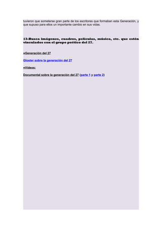 tuvieron que someterse gran parte de los escritores que formaban esta Generación, y
que supuso para ellos un importante cambio en sus vidas.

13-Busca imágenes, cuadros, películas, música, etc. que estén
vinculados con el grupo poético del 27.
●Generación del 27
Gloster sobre la generación del 27
●Vídeos:
Documental sobre la generación del 27 (parte 1 y parte 2)

 