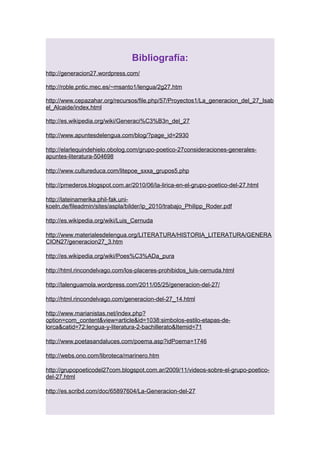 Bibliografía:
http://generacion27.wordpress.com/
http://roble.pntic.mec.es/~msanto1/lengua/2g27.htm
http://www.cepazahar.org/recursos/file.php/57/Proyectos1/La_generacion_del_27_Isab
el_Alcaide/index.html
http://es.wikipedia.org/wiki/Generaci%C3%B3n_del_27
http://www.apuntesdelengua.com/blog/?page_id=2930
http://elarlequindehielo.obolog.com/grupo-poetico-27consideraciones-generalesapuntes-literatura-504698
http://www.cultureduca.com/litepoe_sxxa_grupos5.php
http://pmederos.blogspot.com.ar/2010/06/la-lirica-en-el-grupo-poetico-del-27.html
http://lateinamerika.phil-fak.unikoeln.de/fileadmin/sites/aspla/bilder/ip_2010/trabajo_Philipp_Roder.pdf
http://es.wikipedia.org/wiki/Luis_Cernuda
http://www.materialesdelengua.org/LITERATURA/HISTORIA_LITERATURA/GENERA
CION27/generacion27_3.htm
http://es.wikipedia.org/wiki/Poes%C3%ADa_pura
http://html.rincondelvago.com/los-placeres-prohibidos_luis-cernuda.html
http://lalenguamola.wordpress.com/2011/05/25/generacion-del-27/
http://html.rincondelvago.com/generacion-del-27_14.html
http://www.marianistas.net/index.php?
option=com_content&view=article&id=1038:simbolos-estilo-etapas-delorca&catid=72:lengua-y-literatura-2-bachillerato&Itemid=71
http://www.poetasandaluces.com/poema.asp?idPoema=1746
http://webs.ono.com/libroteca/marinero.htm
http://grupopoeticodel27com.blogspot.com.ar/2009/11/videos-sobre-el-grupo-poeticodel-27.html
http://es.scribd.com/doc/65897604/La-Generacion-del-27

 