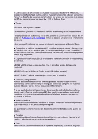 ● La Generación dl 27 coincide con nuestra vanguardia. Desde 1918 (Ultraísmo,
Creacionismo) hasta 1930 (culminación de nuestro Surrealismo), adaptan o crean los
“ismos” en España. La presencia de la tradición fue uno de los elementos de la poesía
del 27 (los cancioneros de los siglos XV y XVI, el Siglo de Oro).
● Temas:
- la ciudad, que significa progreso.
- la naturaleza y el amor. La naturaleza cercana a la ciudad y la naturaleza humana.
- el compromiso con su tiempo y con el arte. Durante la Guerra Civil los poetas del 27,
junto con A. Machado y M. Hernández, forman la base de un cancionero y romancero
de guerra.
- la preocupación religiosa fue escasa en el grupo, exceptuando a Gerardo Diego.
● En cuanto a la métrica, los poetas del 27 no utilizaron tantos metros y formas como
los románticos o los modernistas, pero su uso estuvo más ligado a los contenidos. El
soneto, como forma culta, así como el romance y el villancico, como formas populares,
fueron muy empleados.
● La gran innovación del grupo fue el verso libre. También cultivaron el verso blanco y
el versículo.
VERSO LIBRE: el que no está sujeto a rima ni a medida (propio de la poesía
moderna).
VERSÍCULO: (en la Biblia o el Corán, entre 8,12 sílabas o mayor).
VERSO BLANCO: el que no está sujeto a rima, pero sí a medida.
● Tradición y vanguardismo.
Aunque desean encontrar nuevas fórmulas poéticas, no rompen con nuestras
tradiciones y sienten admiración por el lenguaje poético de Góngora, por nuestros
autores clásicos y por las formas populares del Romancero.
A la par que lo tradicional, las corrientes de vanguardia, sobre todo el surrealismo,
ejercen gran influencia en el grupo del 27. Los escritores surrealistas exploran el
mundo de lo inconsciente y pretenden alcanzar la belleza absoluta, que está por
encima de la realidad.
● Intención estética
Intentan encontrar la belleza a través de la imagen. Pretenden eliminar del poema lo
que no es belleza y, así, alcanzar la poesía pura.
Se quería representar la realidad sin describirla; eliminando todo aquello que no es
poesía.
● Temática
Especial interés por los grandes asuntos del Hombre, como el amor, la muerte, el
destino... y los temas cargados de raíces populares.
● Estilo
Preocupación fundamentalmente de la expresión lingüística y buscan un lenguaje

 