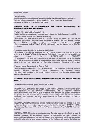 cargado de lirismo.
● Versificación
Se Utiliza estrofas tradicionales (romance, copla...) y clásicas (soneto, terceto...).
También utilizan el verso libre y buscan el ritmo en la repetición de palabras,
esquemas sintácticos o paralelismo de ideas.
4-Indica cuál es la evolución
momentos por los que pasó.

del

grupo

detallando

los

ETAPAS DE LA GENERACIÓN DEL 27
Pueden señalarse tres etapas comunes a los integrantes de la Generación del 27:
a) Primera etapa: Hasta 1927 aproximadamente.
• Predomina en una primera fase la POESÍA PURA, es decir, sin retórica, sin
elementos narrativos y sentimentales, siguiendo el modelo de Juan Ramón Jiménez
en
Diario
de
un
poeta
recién
casado).
• Recuperación de la POESÍA CLÁSICA (Góngora) y de las formas de la POESÍA
POPULAR.
b) Segunda etapa: De 1927 a la Guerra Civil (1936).
• Tras la recuperación de Góngora en 1927, surge la segunda fase en la que se
produce la HUMANIZAZIÓN de la poesía. Este hecho coincide con la aparición en
estos
poetas
del
SURREALISMO
FRANCÉS.
• El surrealismo, por otro lado, permitía que surgieran en la poesía de la Generación
del 27 los problemas humanos y existenciales, junto a la protesta social y política,
sobre todo en los años de la Segunda República Española (1931-1936).
c) Tercera etapa: Después de la Guerra Civil.
• Tras la Guerra Civil (1936-1939), el grupo del 27 se dispersó. Todos se exiliaron
excepto
Dámaso
Alonso,
Vicente
Aleixandre
y
Gerardo
Diego.
• Por tanto, esta dispersión del grupo provocó que cada uno siguiese una evolución
poética más personal.
5-¿Cuáles son las distintas tendencias líricas del grupo poético
del 27?
Las tendencias líricas del grupo poético del 27 son:
●POESÍA PURA (Influencia de Ortega y Juan Ramón Jiménez): Poesía pura quiere
decir rechazo de los excesos sentimentales, de la realidad cotidiana
(deshumanización) y de todo lo que no sea la pura emoción del poema. Defensa de
una poesía que no se halla en la realidad, sino en el poema; no en una realidad
emocional, sino racional. El mejor representante de esta tendencia es JORGE
GUILLÉN.
●NEOPOPULARISMO (Influjo de la lírica tradicional): Interés por las formas de la lírica
tradicional. Los que mejor representan esta tendencia son GARCÍA LORCA
(“Canciones”, “Poema del Cante Jondo”. “Romancero gitano”) y ALBERTI (“Marinero
en tierra”)
●SURREALISMO: Movimiento originariamente francés que pronto afectó a toda la
literatura europea. El surrealismo supuso la afirmación de una realidad no
comprensible para la razón, que se manifiesta, en lo esencial, a través de los sueños.
Junto al irracionalismo, otra característica es la del vitalismo: afirmación de la libertad,

 