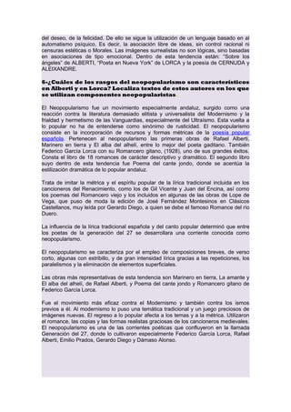del deseo, de la felicidad. De ello se sigue la utilización de un lenguaje basado en al
automatismo psíquico, Es decir, la asociación libre de ideas, sin control racional ni
censuras estéticas o Morales. Las imágenes surrealistas no son lógicas, sino basadas
en asociaciones de tipo emocional. Dentro de esta tendencia están: “Sobre los
ángeles” de ALBERTI, “Poeta en Nueva York” de LORCA y la poesía de CERNUDA y
ALEIXANDRE.
6-¿Cuáles de los rasgos del neopopularismo son característicos
en Alberti y en Lorca? Localiza textos de estos autores en los que
se utilizan componentes neopopularistas.
El Neopopularismo fue un movimiento especialmente andaluz, surgido como una
reacción contra la literatura demasiado elitista y universalista del Modernismo y la
frialdad y hermetismo de las Vanguardias, especialmente del Ultraísmo. Esta vuelta a
lo popular no ha de entenderse como sinónimo de rusticidad. El neopopularismo
consiste en la incorporación de recursos y formas métricas de la poesía popular
española. Pertenecen al neopopularismo las primeras obras de Rafael Alberti,
Marinero en tierra y El alba del alhelí, entre lo mejor del poeta gaditano. También
Federico García Lorca con su Romancero gitano, (1928), uno de sus grandes éxitos.
Consta el libro de 18 romances de carácter descriptivo y dramático. El segundo libro
suyo dentro de esta tendencia fue Poema del cante jondo, donde se acentúa la
estilización dramática de lo popular andaluz.
Trata de imitar la métrica y el espíritu popular de la lírica tradicional incluida en los
cancioneros del Renacimiento, como los de Gil Vicente y Juan del Encina, así como
los poemas del Romancero viejo y los incluidos en algunas de las obras de Lope de
Vega, que puso de moda la edición de José Fernández Montesinos en Clásicos
Castellanos, muy leída por Gerardo Diego, a quien se debe el famoso Romance del río
Duero.
La influencia de la lírica tradicional española y del canto popular determinó que entre
los poetas de la generación del 27 se desarrollara una corriente conocida como
neopopularismo.
El neopopularismo se caracteriza por el empleo de composiciones breves, de verso
corto, algunas con estribillo, y de gran intensidad lírica gracias a las repeticiones, los
paralelismos y la eliminación de elementos superficiales.
Las obras más representativas de esta tendencia son Marinero en tierra, La amante y
El alba del alhelí, de Rafael Alberti, y Poema del cante jondo y Romancero gitano de
Federico García Lorca.
Fue el movimiento más eficaz contra el Modernismo y también contra los ismos
previos a él. Al modernismo lo puso una temática tradicional y un juego preciosos de
imágenes nuevas. El regreso a lo popular afecta a los temas y a la métrica. Utilizaron
el romance, las copias y las formas realistas graciosas de los cancioneros medievales.
El neopopularismo es una de las corrientes poéticas que confluyeron en la llamada
Generación del 27, donde lo cultivaron especialmente Federico García Lorca, Rafael
Alberti, Emilio Prados, Gerardo Diego y Dámaso Alonso.

 