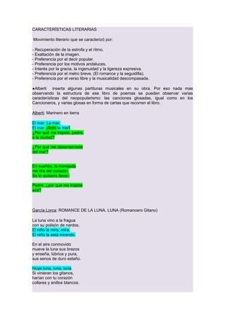 CARACTERÍSTICAS LITERARIAS
Movimiento literario que se caracterizó por:
- Recuperación de la estrofa y el ritmo.
- Exaltación de la imagen.
- Preferencia por el decir popular.
- Preferencia por los motivos andaluces.
- Interés por la gracia, la ingenuidad y la ligereza expresiva.
- Preferencia por el metro breve. (El romance y la seguidilla).
- Preferencia por el verso libre y la musicalidad descompasada.
●Alberti inserta algunas partituras musicales en su obra. Por eso nada mas
observando la estructura de ese libro de poemas se pueden observar varias
características del neopopularismo: las canciones glosadas, igual como en los
Cancioneros, y varias glosas en forma de cartas que recorren el libro.
Alberti: Marinero en tierra
El mar. La mar.
El mar. ¡Solo la mar!
¿Por qué me trajiste, padre,
a la ciudad?
¿Por qué me desenterraste
del mar?
En sueños, la marejada
me tira del corazón.
Se lo quisiera llevar.
Padre, ¿por qué me trajiste
acá?

García Lorca: ROMANCE DE LA LUNA, LUNA (Romancero Gitano)
La luna vino a la fragua
con su polisón de nardos.
El niño la mira, mira.
El niño la está mirando.
En el aire conmovido
mueve la luna sus brazos
y enseña, lúbrica y pura,
sus senos de duro estaño.
Huye luna, luna, luna.
Si vinieran los gitanos,
harían con tu corazón
collares y anillos blancos.

 