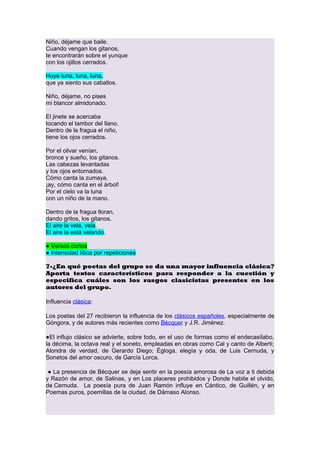 Niño, déjame que baile.
Cuando vengan los gitanos,
te encontrarán sobre el yunque
con los ojillos cerrados.
Huye luna, luna, luna,
que ya siento sus caballos.
Niño, déjame, no pises
mi blancor almidonado.
El jinete se acercaba
tocando el tambor del llano.
Dentro de la fragua el niño,
tiene los ojos cerrados.
Por el olivar venían,
bronce y sueño, los gitanos.
Las cabezas levantadas
y los ojos entornados.
Cómo canta la zumaya,
¡ay, cómo canta en el árbol!
Por el cielo va la luna
con un niño de la mano.
Dentro de la fragua lloran,
dando gritos, los gitanos.
El aire la vela, vela.
El aire la está velando.
● Versos cortos
● Intensidad lítica por repeticiones
7-¿En qué poetas del grupo se da una mayor influencia clásica?
Aporta textos característicos para responder a la cuestión y
especifica cuáles son los rasgos clasicistas presentes en los
autores del grupo.
Influencia clásica:
Los poetas del 27 recibieron la influencia de los clásicos españoles, especialmente de
Góngora, y de autores más recientes como Bécquer y J.R. Jiménez.
●El influjo clásico se advierte, sobre todo, en el uso de formas como el endecasílabo,
la décima, la octava real y el soneto, empleadas en obras como Cal y canto de Alberti;
Alondra de verdad, de Gerardo Diego; Égloga, elegía y oda, de Luis Cernuda, y
Sonetos del amor oscuro, de García Lorca.
● La presencia de Bécquer se deja sentir en la poesía amorosa de La voz a ti debida
y Razón de amor, de Salinas, y en Los placeres prohibidos y Donde habite el olvido,
de Cernuda. La poesía pura de Juan Ramón influye en Cántico, de Guillén, y en
Poemas puros, poemillas de la ciudad, de Dámaso Alonso.

 
