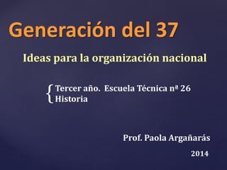 Generación del 37 
Ideas para la organización nacional 
{ 
Tercer año. Escuela Técnica nª 26 
Historia 
Prof. Paola Argañarás 
2014 
 