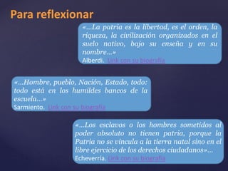 Para reflexionar 
«…La patria es la libertad, es el orden, la 
riqueza, la civilización organizados en el 
suelo nativo, bajo su enseña y en su 
nombre…» 
Alberdi. Link con su biografía 
«…Hombre, pueblo, Nación, Estado, todo: 
todo está en los humildes bancos de la 
escuela…» 
Sarmiento. Link con su biografía 
«…Los esclavos o los hombres sometidos al 
poder absoluto no tienen patria, porque la 
Patria no se vincula a la tierra natal sino en el 
libre ejercicio de los derechos ciudadanos»… 
Echeverría. Link con su biografía 
 