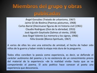 Ángel González (Tratado de urbanismo, 1967)
Jaime Gil de Biedma (Poemas póstumos, 1968)
Carlos Barral (Diecinueve figuras de mi historia civil (1961)
Claudio Rodríguez (Don de la ebriedad, 1953)
José Agustín Goytisolo (Salmos al viento, 1958)
Jose Ángel Valente (La memoria y los signos, 1966)
Félix Grande (Blanco Spirituals, 1967)
A varios de ellos les une una estrecha de amistad, el hecho de haber sido
niños de la guerra y haber vivido la etapa más dura de la posguerra.
Todos ellos conciben la poesía como experiencia, es decir, se defiende el
carácter autónomo del poema y la no existencia de un conocimiento previo
del material de la experiencia –de la realidad vivida- hasta que se va
componiendo el poema. El acto poético hace conocer al poeta una
experiencia que desconocía.
 