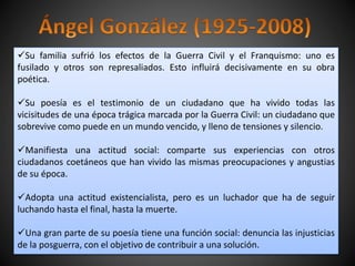 Su familia sufrió los efectos de la Guerra Civil y el Franquismo: uno es
fusilado y otros son represaliados. Esto influirá decisivamente en su obra
poética.
Su poesía es el testimonio de un ciudadano que ha vivido todas las
vicisitudes de una época trágica marcada por la Guerra Civil: un ciudadano que
sobrevive como puede en un mundo vencido, y lleno de tensiones y silencio.
Manifiesta una actitud social: comparte sus experiencias con otros
ciudadanos coetáneos que han vivido las mismas preocupaciones y angustias
de su época.
Adopta una actitud existencialista, pero es un luchador que ha de seguir
luchando hasta el final, hasta la muerte.
Una gran parte de su poesía tiene una función social: denuncia las injusticias
de la posguerra, con el objetivo de contribuir a una solución.
 