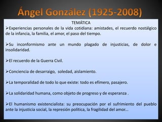 TEMÁTICA
Experiencias personales de la vida cotidiana: amistades, el recuerdo nostálgico
de la infancia, la familia, el amor, el paso del tiempo.
Su inconformismo ante un mundo plagado de injusticias, de dolor e
insolidaridad.
El recuerdo de la Guerra Civil.
Conciencia de desarraigo, soledad, aislamiento.
La temporalidad de todo lo que existe: todo es efímero, pasajero.
La solidaridad humana, como objeto de progreso y de esperanza .
El humanismo existencialista: su preocupación por el sufrimiento del pueblo
ante la injusticia social, la represión política, la fragilidad del amor...
 