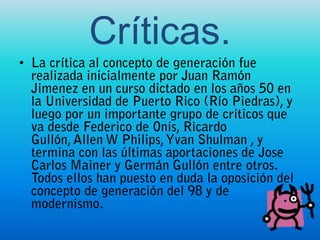 Críticas. La crítica al concepto de generación fue realizada inicialmente por Juan Ramón Jimenez en un curso dictado en los años 50 en la Universidad de Puerto Rico (Río Piedras), y luego por un importante grupo de críticos que va desde Federico de Onís, Ricardo Gullón, Allen W Philips, YvanShulman , y termina con las últimas aportaciones de Jose Carlos Mainer y Germán Gullón entre otros. Todos ellos han puesto en duda la oposición del concepto de generación del 98 y de modernismo.