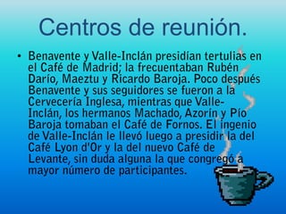 Centros de reunión.Benavente y Valle-Inclán presidían tertulias en el Café de Madrid; la frecuentaban Rubén Darío, Maeztu y Ricardo Baroja. Poco después Benavente y sus seguidores se fueron a la Cervecería Inglesa, mientras que Valle-Inclán, los hermanos Machado, Azorín y Pío Baroja tomaban el Café de Fornos. El ingenio de Valle-Inclán le llevó luego a presidir la del Café Lyon d'Or y la del nuevo Café de Levante, sin duda alguna la que congregó a mayor número de participantes.