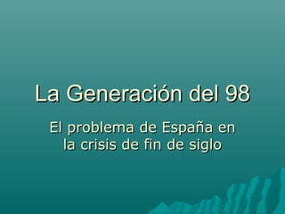 La Generación del 98La Generación del 98
El problema de España enEl problema de España en
la crisis de fin de siglola crisis de fin de siglo
 