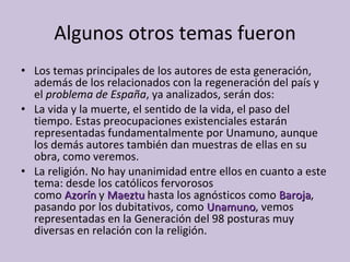 Algunos otros temas fueron Los temas principales de los autores de esta generación, además de los relacionados con la regeneración del país y el  problema de España , ya analizados, serán dos: La vida y la muerte, el sentido de la vida, el paso del tiempo. Estas preocupaciones existenciales estarán representadas fundamentalmente por Unamuno, aunque los demás autores también dan muestras de ellas en su obra, como veremos. La religión. No hay unanimidad entre ellos en cuanto a este tema: desde los católicos fervorosos como   Azorín   y  Maeztu  hasta los agnósticos como  Baroja , pasando por los dubitativos, como  Unamuno , vemos representadas en la Generación del 98 posturas muy diversas en relación con la religión. 