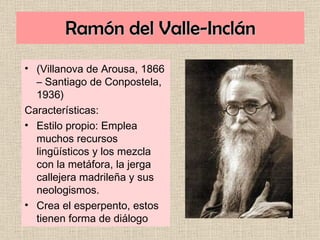 Ramón del Valle-Inclán (Villanova de Arousa, 1866 – Santiago de Conpostela, 1936) Características: Estilo propio: Emplea muchos recursos lingüísticos y los mezcla con la metáfora, la jerga callejera madrileña y sus neologismos. Crea el esperpento, estos tienen forma de diálogo 