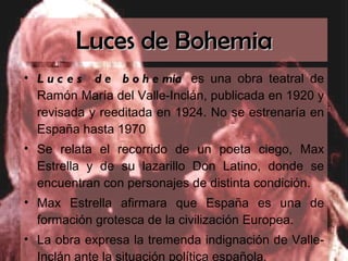 Luces de Bohemia Luces de bohemia  es una obra teatral de Ramón María del Valle-Inclán, publicada en 1920 y revisada y reeditada en 1924. No se estrenaría en España hasta 1970 Se relata el recorrido de un poeta ciego, Max Estrella y de su lazarillo Don Latino, donde se encuentran con personajes de distinta condición. Max Estrella afirmara que España es una de formación grotesca de la civilización Europea. La obra expresa la tremenda indignación de Valle-Inclán ante la situación política española . 
