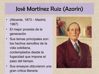 José Martínez Ruiz (Azorín) (Alicante, 1873 – Madrid, 1967) El mejor prosista de la generación Sus temas principales son: los hechos sencillos de la vida cotidiana, contemplados desde la fugacidad que impone el paso del tiempo.  Sus ensayos obtuvieron una gran critica literaria inigualable . 