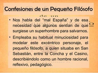 Confesiones de un Pequeño Filósofo Nos habla del “mal España” y de esa necesidad que algunos sentían de que surgiese un superhombre para salvarnos. Empleaba su habitual minuciosidad para modelar este excéntrico personaje, el pequeño filósofo, a quien situaba en San Sebastián, entre la Concha y el Casino, describiéndolo como un hombre racional, reflexivo, pedagógico. 