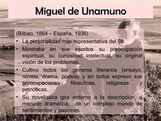 Miguel de Unamuno (Bilbao, 1864 – España, 1936) La personalidad mas representativa del 98. Mostraba en sus escritos su preocupación espiritual, su curiosidad intelectual, su original visión de los problemas. Cultivo todos los géneros literarios (ensayo, novela, drama, poesía) y en todos expreso sus preocupaciones filosóficas, religiosas y patrióticas. Su novelística gira entorno a la descripción, a menudo dramática,  de un complejo mundo de sentimientos y pasiones. 