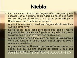 Niebla La novela narra el drama de Augusto Pérez, un joven y rico abogado que a la muerte de su madre no sabes que hacer con su vida, un día conoce a una guapa pianista(Eugenia Domingo de Larco) de laque se enamora. Al principio, rechazado, pero luego Eugenia decide aceptar a Augusto como novio. Se fija el día de la boda pero antes que esta se realice Augusto recibe una carta de Eugenia en la que le dice que no se casara con el, y se ira a provincia con Mauricio. Augusto resuelve suicidarse, pero se dirige a Salamanca a ver a Unamuno, en el que el autor hace el papel de Dios y Augusto el de criatura. Augusto recibe de Unamuno la revelación de que el, no existe, sino que es una criatura de ficción y que esta destinado a morir y no a suicidarse. 