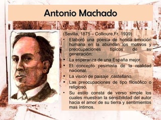 Antonio Machado (Sevilla, 1875 – Collioure,Fr, 1939) Elaboró una poesía de honda emoción humana en la abundan los motivos y preocupaciones típicos de su generación:  La esperanza de una España mejor. El concepto pesimista de la realidad nacional. La visión de paisaje ,castellano. Las preocupaciones de tipo filosófico o religioso. Su estilo consta de verso simple los cuales muestran la sensibilidad del autor hacia el amor de su tierra y sentimientos mas íntimos. 