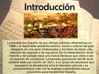 Introducción La perdida por España de sus últimas colonias ultramarinas en 1898 y el deplorable ambiente político, social y cultural del país despierta en una serie intelectuales y hombres de letras una reacción de angustia y de inquietud. De la interpretación de la historia y del paisaje nace una nueva literatura que viene a ser un examen de conciencia.  La llamada generación del 98 es el nombre dado por Azorín, en 1913, a un grupo de escritores que asumieron la decadencia ante el desastre colonial y se comprometieron más con la realidad pretendiendo buscar soluciones para transformar España. 