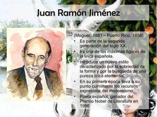 Juan Ramón Jiménez (Moguer, 1881 – Puerto Rico, 1858) Es parte de la segunda generación del siglo XX. Es una de las máximas figuras de la lirica española. Introduce un nuevo estilo caracterizado por la sobriedad de la forma y por la búsqueda de una pureza lirica elemental. En su primera época lleva a su punto culminante los recursos expresivos del modernismo. Poeta español, ganador del Premio Nobel de Literatura en 1956 