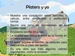 Platero y yo Muestra una conjunción entre sencillez y cálculo, entre simplicidad y perfección formal. Reúne una serie de impresiones de su pueblo natal. Es poesía escrita en prosa. La técnica que utiliza el autor es la novela en primera persona. El autor emplea el cambio de estación para mostrarnos el paso del tiempo.  Es una obra que trata algunos valores importantes, como la amistad. 