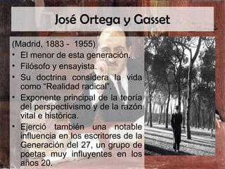 José Ortega y Gasset (Madrid, 1883 -  1955) El menor de esta generación. Filósofo y ensayista. Su doctrina considera la vida como “Realidad radical”. Exponente principal de la teoría del perspectivismo y de la razón vital e histórica. Ejerció también una notable influencia en los escritores de la Generación del 27, un grupo de poetas muy influyentes en los años 20. 