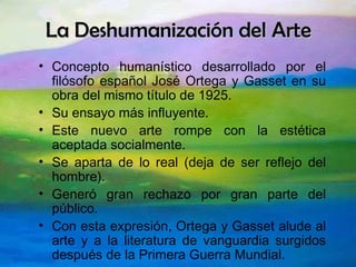 La Deshumanización del Arte Concepto humanístico desarrollado por el filósofo español José Ortega y Gasset en su obra del mismo título de 1925. Su ensayo más influyente. Este nuevo arte rompe con la estética aceptada socialmente. Se aparta de lo real (deja de ser reflejo del hombre). Generó gran rechazo por gran parte del público. Con esta expresión, Ortega y Gasset alude al arte y a la literatura de vanguardia surgidos después de la Primera Guerra Mundial. 