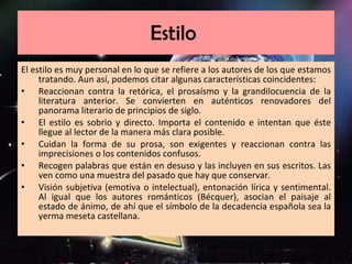 Estilo  El estilo es muy personal en lo que se refiere a los autores de los que estamos tratando. Aun así, podemos citar algunas características coincidentes: Reaccionan contra la retórica, el prosaísmo y la grandilocuencia de la literatura anterior. Se convierten en auténticos renovadores del panorama literario de principios de siglo. El estilo es sobrio y directo. Importa el contenido e intentan que éste llegue al lector de la manera más clara posible. Cuidan la forma de su prosa, son exigentes y reaccionan contra las imprecisiones o los contenidos confusos. Recogen palabras que están en desuso y las incluyen en sus escritos. Las ven como una muestra del pasado que hay que conservar. Visión subjetiva (emotiva o intelectual), entonación lírica y sentimental. Al igual que los autores románticos (Bécquer), asocian el paisaje al estado de ánimo, de ahí que el símbolo de la decadencia española sea la yerma meseta castellana. 