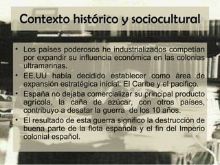 Contexto histórico y sociocultural Los países poderosos he industrializados competían por expandir su influencia económica en las colonias ultramarinas. EE.UU había decidido establecer como área de expansión estratégica inicial: El Caribe y el pacifico. España no dejaba comercializar su principal producto agrícola, la caña de azúcar, con otros países, contribuyo a desatar la guerra  de los 10 años. El resultado de esta guerra significo la destrucción de buena parte de la flota española y el fin del Imperio colonial español. 