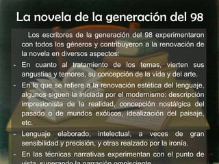 La novela de la generación del 98 Los escritores de la generación del 98 experimentaron con todos los géneros y contribuyeron a la renovación de la novela en diversos aspectos: En cuanto al tratamiento de los temas, vierten sus angustias y temores, su concepción de la vida y del arte. En lo que se refiere a la renovación estética del lenguaje, algunos siguen la iniciada por el modernismo: descripción impresionista de la realidad, concepción nostálgica del pasado o de mundos exóticos, idealización del paisaje, etc.  Lenguaje elaborado, intelectual, a veces de gran sensibilidad y precisión, y otras realzado por la ironía. En las técnicas narrativas experimentan con el punto de vista, superando la narración omnisciente. 