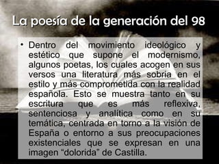 La poesía de la generación del 98  Dentro del movimiento ideológico y estético que supone el modernismo, algunos poetas, los cuales acogen en sus versos una literatura más sobria en el estilo y más comprometida con la realidad española. Esto se muestra tanto en su escritura que es más reflexiva, sentenciosa y analítica como en su temática, centrada en torno a la visión de España o entorno a sus preocupaciones existenciales que se expresan en una imagen “dolorida” de Castilla.  