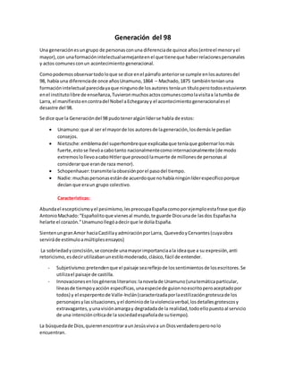 Generación del 98 
Una generación es un grupo de personas con una diferencia de quince años (entre el menor y el 
mayor), con una formación intelectual semejante en el que tiene que haber relaciones personales 
y actos comunes con un acontecimiento generacional. 
Como podemos observar todo lo que se dice en el párrafo anterior se cumple en los autores del 
98, había una diferencia de once años Unamuno, 1864 – Machado, 1875 también tenían una 
formación intelectual parecida ya que ninguno de los autores tenía un título pero todos estuvieron 
en el instituto libre de enseñanza, Tuvieron muchos actos comunes como la visita a la tumba de 
Larra, el manifiesto en contra del Nobel a Echegaray y el acontecimiento generacional es el 
desastre del 98. 
Se dice que la Generación del 98 pudo tener algún líder se habla de estos: 
 Unamuno: que al ser el mayor de los autores de la generación, los demás le pedían 
consejos. 
 Nietzsche: emblema del superhombre que explicaba que tenía que gobernar los más 
fuerte, esto se llevó a cabo tanto nacionalmente como internacionalmente (de modo 
extremos lo llevo a cabo Hitler que provocó la muerte de millones de personas al 
considerar que eran de raza menor). 
 Schopenhauer: transmite la obsesión por el paso del tiempo. 
 Nadie: muchas personas están de acuerdo que no había ningún líder específico porque 
decían que era un grupo colectivo. 
Características: 
Abunda el escepticismo y el pesimismo, les preocupa España como por ejemplo esta frase que dijo 
Antonio Machado: “Españolito que vienes al mundo, te guarde Dios una de las dos Españas ha 
helarte el corazón.” Unamuno llegó a decir que le dolía España. 
Sienten un gran Amor hacia Castilla y admiración por Larra, Quevedo y Cervantes (cuya obra 
servirá de estímulo a múltiples ensayos) 
La sobriedad y concisión, se concede una mayor importancia a la idea que a su expresión, anti 
retoricismo, es decir utilizaban un estilo moderado, clásico, fácil de entender. 
- Subjetivismo: pretenden que el paisaje sea reflejo de los sentimientos de los escritores. Se 
utiliza el paisaje de castilla. 
- Innovaciones en los géneros literarios: la novela de Unamuno (una temática particular, 
líneas de tiempo y acción específicas, una especie de guion no escrito pero aceptado por 
todos) y el esperpento de Valle-Inclán (caracterizada por la estilización grotesca de los 
personajes y las situaciones, y el dominio de la violencia verbal, los detalles grotescos y 
extravagantes, y una visión amarga y degradada de la realidad, todo ello puesto al servicio 
de una intención crítica de la sociedad española de su tiempo). 
La búsqueda de Dios, quieren encontrar a un Jesús vivo a un Dios verdadero pero no lo 
encuentran. 
 