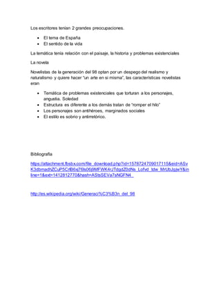 Los escritores tenían 2 grandes preocupaciones. 
 El tema de España 
 El sentido de la vida 
La temática tenía relación con el paisaje, la historia y problemas existenciales 
La novela 
Novelistas de la generación del 98 optan por un despego del realismo y 
naturalismo y quiere hacer “un arte en si misma”, las características novelistas 
eran 
 Temática de problemas existenciales que torturan a los personajes, 
angustia. Soledad 
 Estructura es diferente a los demás tratan de “romper el hilo” 
 Los personajes son antihéroes, marginados sociales 
 El estilo es sobrio y antirretórico. 
Bibliografía 
https://attachment.fbsbx.com/file_download.php?id=1578724709017115&eid=ASv 
K3dbmadhZCuP5CrlB6xj76ls06j9MFWK4rJTdgdZ0dNs_Lofvd_tdw_MrUbJgjwY&in 
line=1&ext=1412812770&hash=AStsSEVa7sNGFN4_ 
http://es.wikipedia.org/wiki/Generaci%C3%B3n_del_98 
