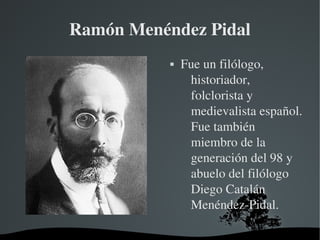   
Ramón Menéndez Pidal
 Fue un filólogo, 
historiador, 
folclorista y 
medievalista español. 
Fue también 
miembro de la 
generación del 98 y 
abuelo del filólogo 
Diego Catalán 
Menéndez­Pidal.
 