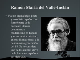   
Ramón María del Valle­Inclán
 Fue un dramaturgo, poeta 
y novelista español, que 
formó parte de la 
corriente literaria 
denominada 
modernismo en España 
y se encuentra próximo, 
en sus últimas obras, a la 
denominada generación 
del 98. Se le considera 
uno de los autores clave 
de la literatura española 
del siglo XX.
 