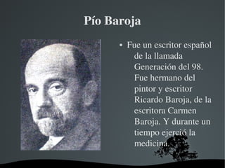   
Pío Baroja
 Fue un escritor español 
de la llamada 
Generación del 98. 
Fue hermano del 
pintor y escritor 
Ricardo Baroja, de la 
escritora Carmen 
Baroja. Y durante un 
tiempo ejerció la 
medicina.
 