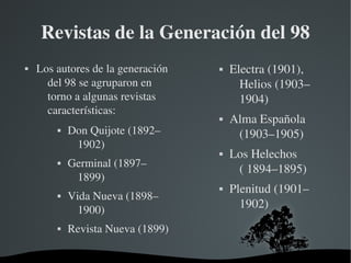   
Revistas de la Generación del 98
 Los autores de la generación 
del 98 se agruparon en 
torno a algunas revistas 
características:
 Don Quijote (1892–
1902)
 Germinal (1897–
1899)
 Vida Nueva (1898–
1900)
 Revista Nueva (1899)
 Electra (1901), 
Helios (1903–
1904)
 Alma Española 
(1903–1905)
 Los Helechos 
( 1894–1895)
 Plenitud (1901–
1902)
 