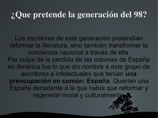   
¿Que pretende la generación del 98?
Los escritores de esta generación pretendían
reformar la literatura, sino también transformar la
conciencia nacional a través de ella.
Por culpa de la perdida de las colonias de España
en América fue lo que dio nombre a este grupo de
escritores e intelectuales que tenían una
preocupación en común: España. Querían una
España decadente a la que había que reformar y
regenerar moral y culturalmente.
 
