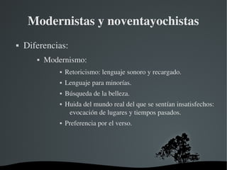  
Modernistas y noventayochistas
 Diferencias:
 Modernismo:
 Retoricismo: lenguaje sonoro y recargado.
 Lenguaje para minorías.
 Búsqueda de la belleza.
 Huida del mundo real del que se sentían insatisfechos: 
evocación de lugares y tiempos pasados.
 Preferencia por el verso.
 