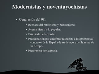   
Modernistas y noventayochistas
 Generación del 98:
 Rechazo del retorcismo y barroquismo.
 Acercamiento a lo popular.
 Búsqueda de la verdad.
 Preocupación por encontrar respuesta a los problemas 
concretos de la España de su tiempo y del hombre de 
su tiempo.
 Preferencia por la prosa.
 