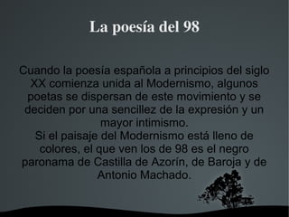   
La poesía del 98
Cuando la poesía española a principios del siglo
XX comienza unida al Modernismo, algunos
poetas se dispersan de este movimiento y se
deciden por una sencillez de la expresión y un
mayor intimismo.
Si el paisaje del Modernismo está lleno de
colores, el que ven los de 98 es el negro
paronama de Castilla de Azorín, de Baroja y de
Antonio Machado.
 